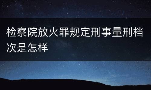 检察院放火罪规定刑事量刑档次是怎样