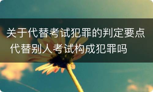 关于代替考试犯罪的判定要点 代替别人考试构成犯罪吗