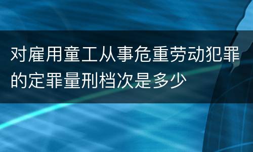 对雇用童工从事危重劳动犯罪的定罪量刑档次是多少