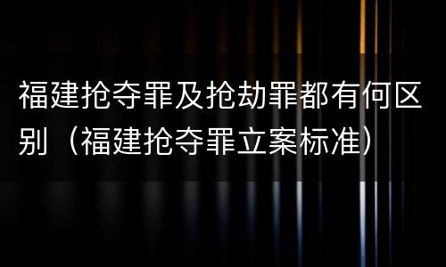 福建抢夺罪及抢劫罪都有何区别（福建抢夺罪立案标准）