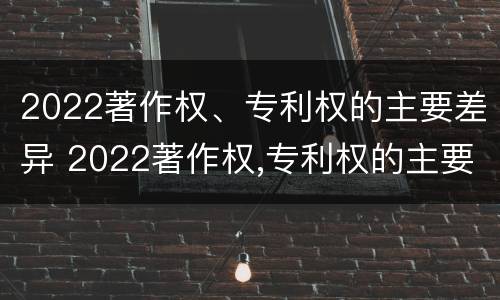 2022著作权、专利权的主要差异 2022著作权,专利权的主要差异是什么
