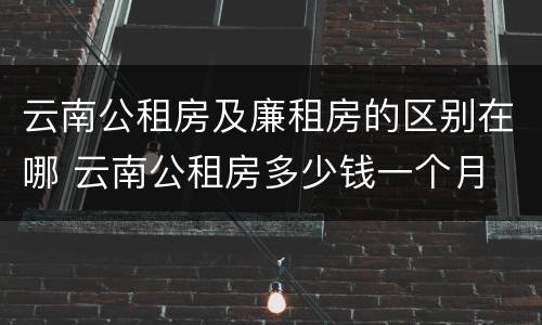 云南公租房及廉租房的区别在哪 云南公租房多少钱一个月
