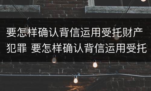 要怎样确认背信运用受托财产犯罪 要怎样确认背信运用受托财产犯罪信息