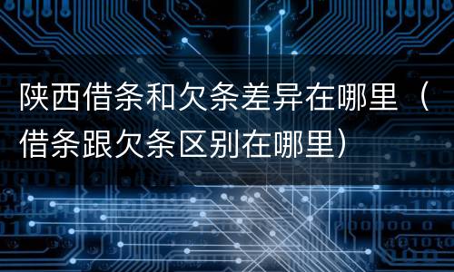 陕西借条和欠条差异在哪里（借条跟欠条区别在哪里）