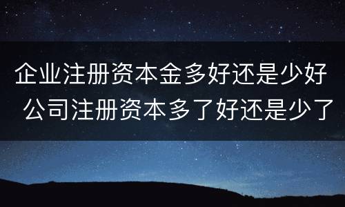 企业注册资本金多好还是少好 公司注册资本多了好还是少了好