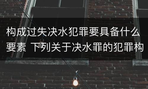 构成过失决水犯罪要具备什么要素 下列关于决水罪的犯罪构成