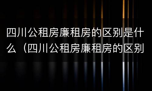 四川公租房廉租房的区别是什么（四川公租房廉租房的区别是什么呢）