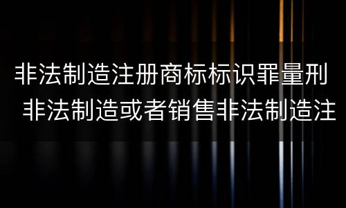 非法制造注册商标标识罪量刑 非法制造或者销售非法制造注册商标标识罪