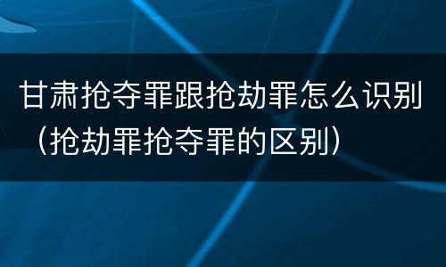 甘肃抢夺罪跟抢劫罪怎么识别（抢劫罪抢夺罪的区别）