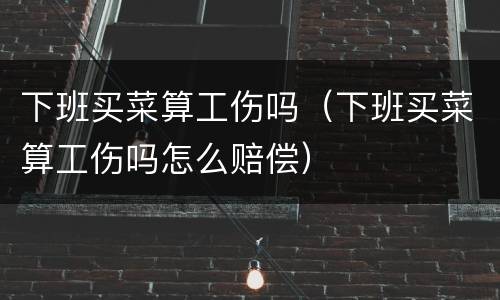 下班买菜算工伤吗（下班买菜算工伤吗怎么赔偿）