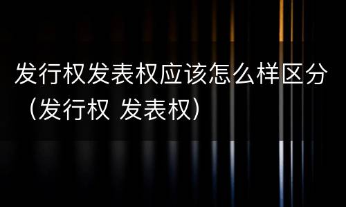 发行权发表权应该怎么样区分（发行权 发表权）