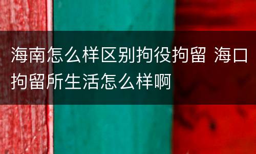 海南怎么样区别拘役拘留 海口拘留所生活怎么样啊