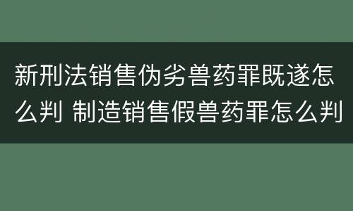 新刑法销售伪劣兽药罪既遂怎么判 制造销售假兽药罪怎么判