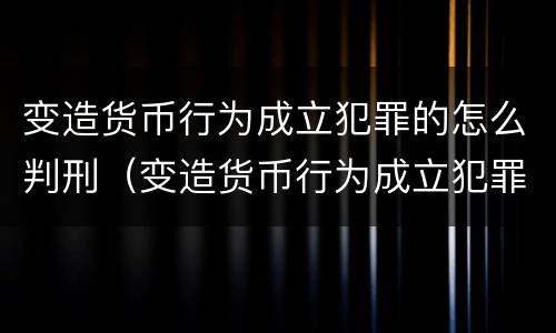 变造货币行为成立犯罪的怎么判刑（变造货币行为成立犯罪的怎么判刑案例）