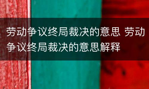 劳动争议终局裁决的意思 劳动争议终局裁决的意思解释
