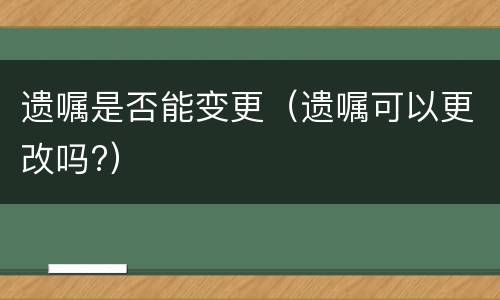 遗嘱是否能变更（遗嘱可以更改吗?）