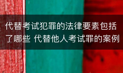 代替考试犯罪的法律要素包括了哪些 代替他人考试罪的案例分析