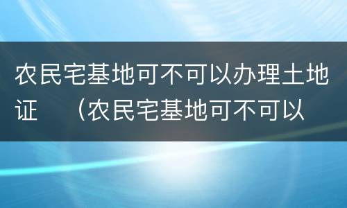 农民宅基地可不可以办理土地证	（农民宅基地可不可以办理土地证明）