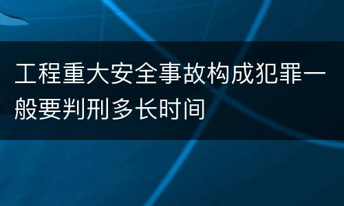 工程重大安全事故构成犯罪一般要判刑多长时间