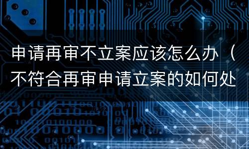 申请再审不立案应该怎么办（不符合再审申请立案的如何处理）