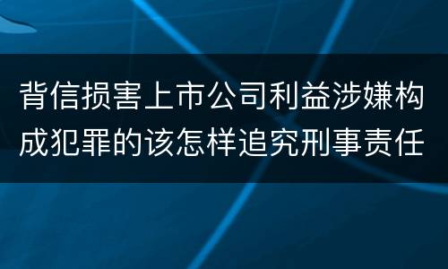 背信损害上市公司利益涉嫌构成犯罪的该怎样追究刑事责任