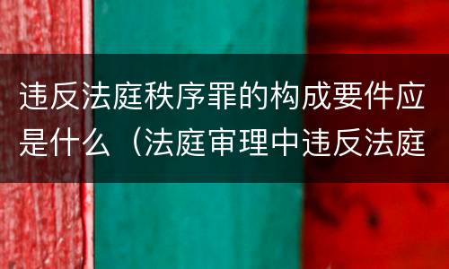 违反法庭秩序罪的构成要件应是什么（法庭审理中违反法庭秩序）