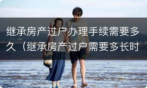 继承房产过户办理手续需要多久（继承房产过户需要多长时间）