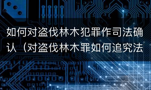 如何对盗伐林木犯罪作司法确认（对盗伐林木罪如何追究法律责任）