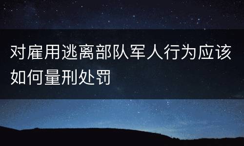 对雇用逃离部队军人行为应该如何量刑处罚