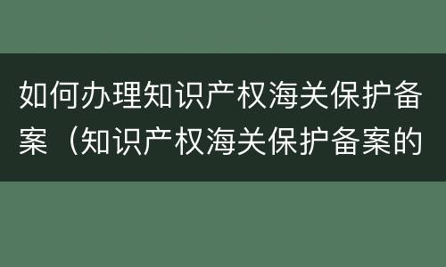 如何办理知识产权海关保护备案（知识产权海关保护备案的程序）