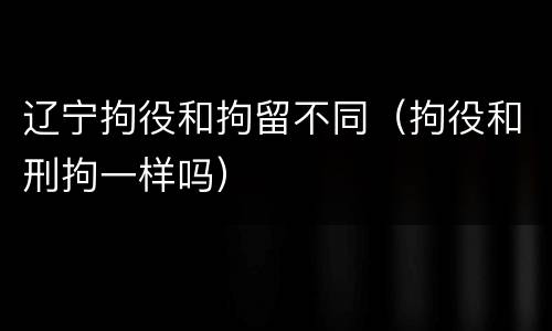 辽宁拘役和拘留不同（拘役和刑拘一样吗）