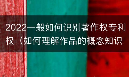 2022一般如何识别著作权专利权（如何理解作品的概念知识产权法）