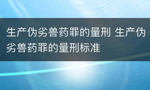 生产伪劣兽药罪的量刑 生产伪劣兽药罪的量刑标准