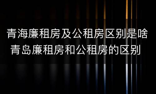 青海廉租房及公租房区别是啥 青岛廉租房和公租房的区别