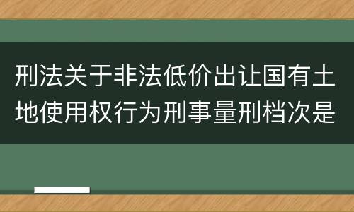刑法关于非法低价出让国有土地使用权行为刑事量刑档次是怎样