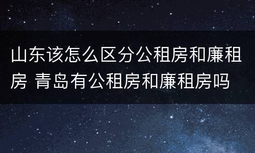山东该怎么区分公租房和廉租房 青岛有公租房和廉租房吗