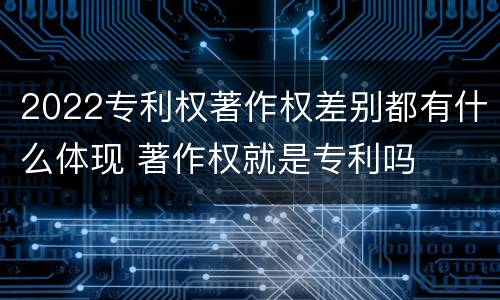 2022专利权著作权差别都有什么体现 著作权就是专利吗