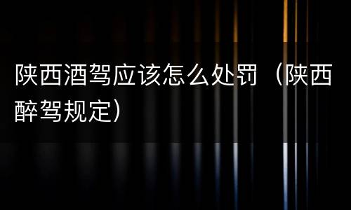 陕西酒驾应该怎么处罚（陕西醉驾规定）
