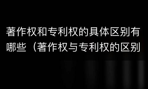 著作权和专利权的具体区别有哪些（著作权与专利权的区别有哪些）