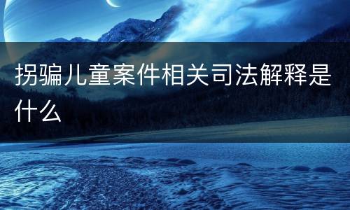 拐骗儿童案件相关司法解释是什么