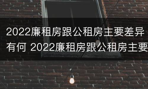 2022廉租房跟公租房主要差异有何 2022廉租房跟公租房主要差异有何不同