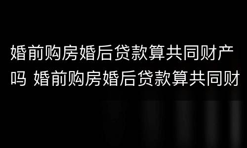 婚前购房婚后贷款算共同财产吗 婚前购房婚后贷款算共同财产吗