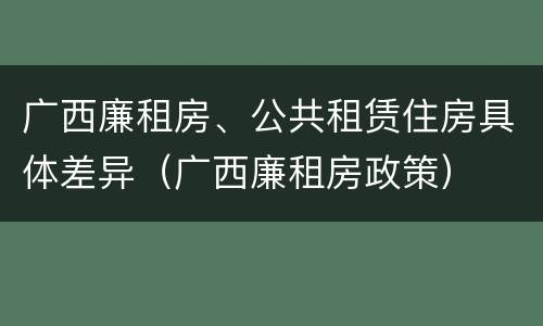 广西廉租房、公共租赁住房具体差异（广西廉租房政策）