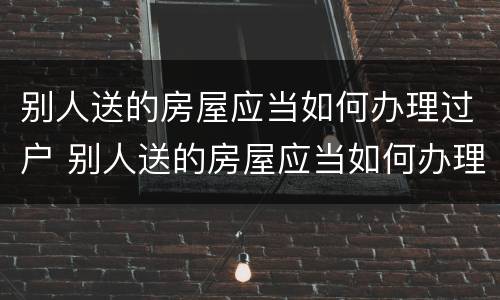别人送的房屋应当如何办理过户 别人送的房屋应当如何办理过户手续