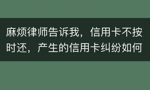 麻烦律师告诉我，信用卡不按时还，产生的信用卡纠纷如何处理