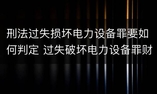 刑法过失损坏电力设备罪要如何判定 过失破坏电力设备罪财产损失