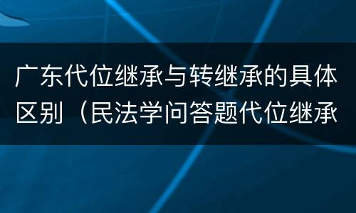 广东代位继承与转继承的具体区别（民法学问答题代位继承与转继承有哪些区别）
