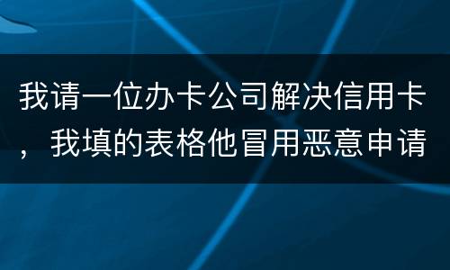 我请一位办卡公司解决信用卡，我填的表格他冒用恶意申请信用卡或借贷逾期不还要怎样办