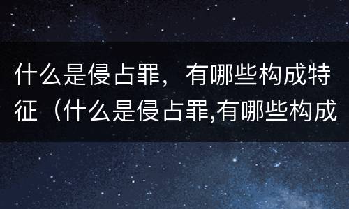什么是侵占罪，有哪些构成特征（什么是侵占罪,有哪些构成特征呢）