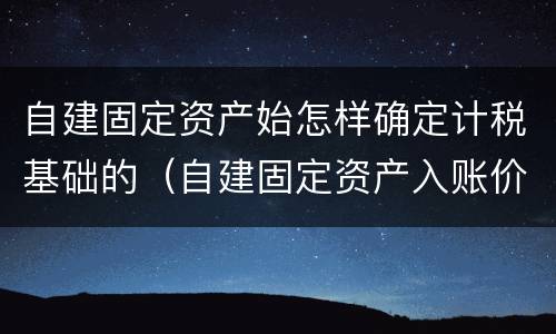自建固定资产始怎样确定计税基础的（自建固定资产入账价值怎么算）
